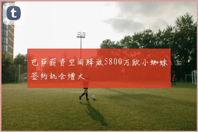 巴萨薪资空间释放5800万欧小蜘蛛签约机会增大