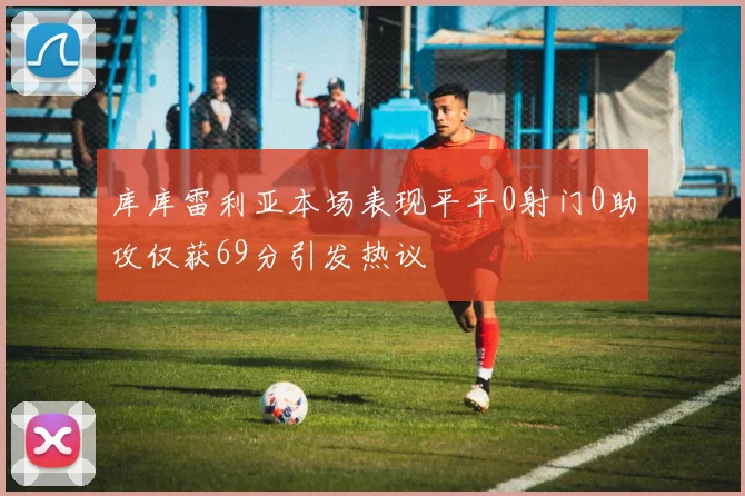库库雷利亚本场表现平平0射门0助攻仅获69分引发热议