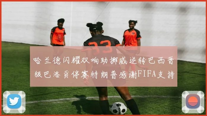 哈兰德闪耀双响助挪威逆转巴西晋级巴洛贡停赛特朗普感谢FIFA支持