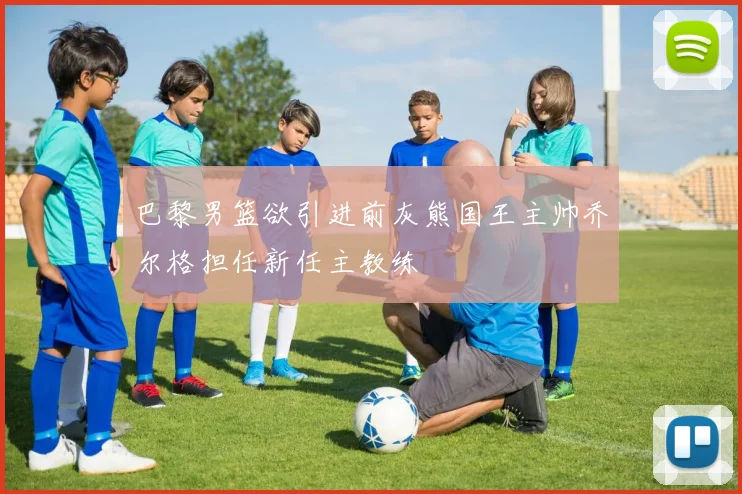 巴黎男篮欲引进前灰熊国王主帅乔尔格担任新任主教练