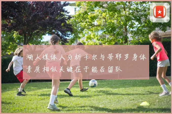 湖人媒体人分析卡尔与蒂耶罗身体素质相似关键在于能否留队