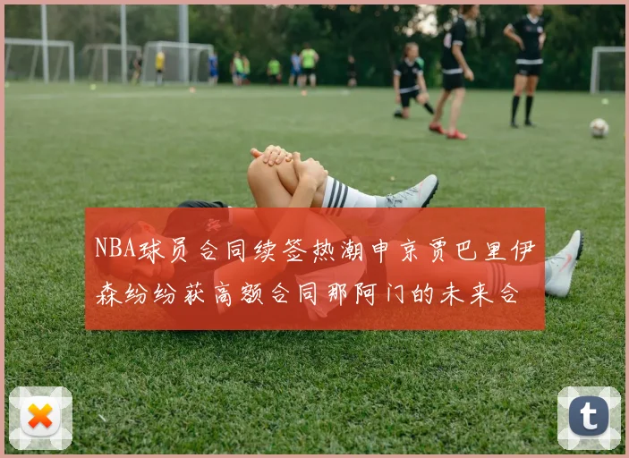 NBA球员合同续签热潮申京贾巴里伊森纷纷获高额合同那阿门的未来合同将如何定价