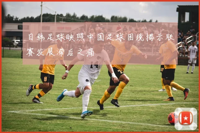 日韩足球映照中国足球困境揭示联赛发展滞后之痛