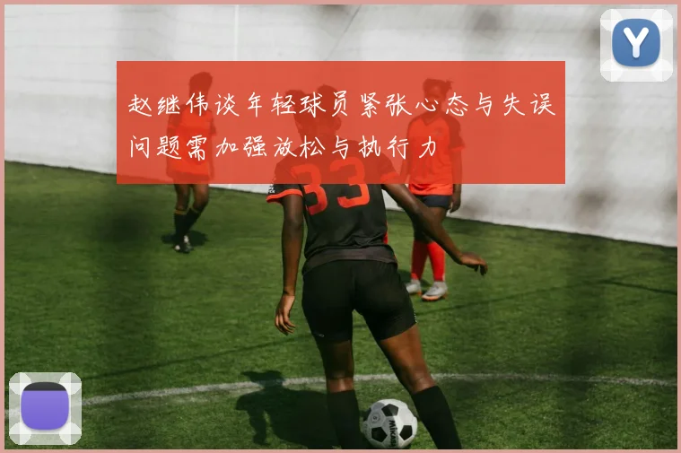 赵继伟谈年轻球员紧张心态与失误问题需加强放松与执行力