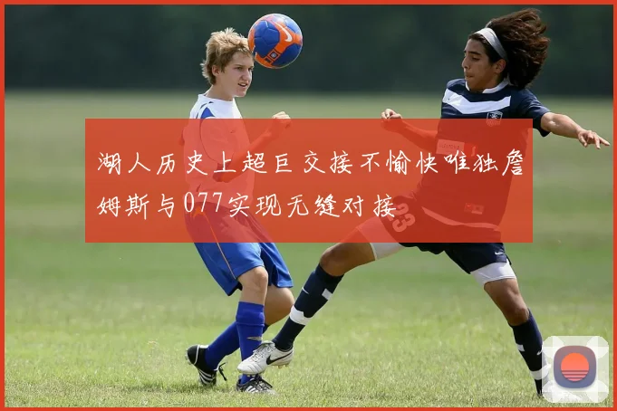 湖人历史上超巨交接不愉快唯独詹姆斯与077实现无缝对接